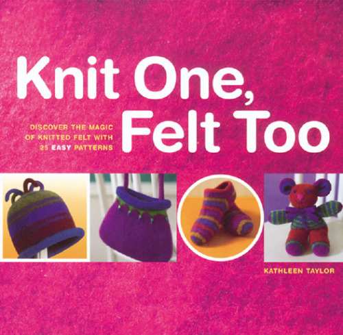 Knit One, Felt Too: Discover the Magic of Knitted Felt with 25 Easy Patterns