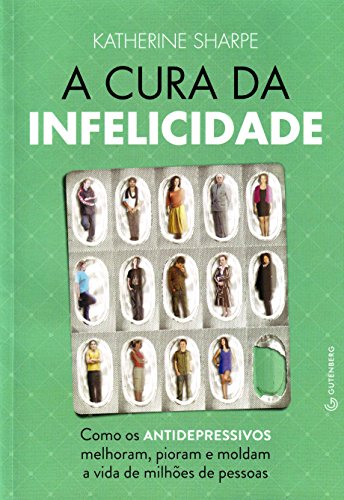 A cura da infelicidade - Como os antidepressivos melhoram, pioram e moldam a vida de milhões de pessoas