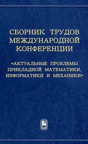 Сборник трудов Международной конференции «Актуальные проблемы прикладной математики, информатики и механики»