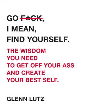 Go F*ck, I Mean, Find Yourself. The Wisdom You Need to Get Off Your Ass and Create Your Best Self.