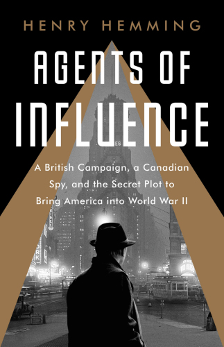 Agents of Influence: A British Plot, a Canadian Spy, and the Secret Effort to Bring America into World War II