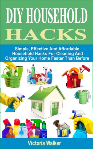 DIY Household Hacks--Simple, Effective and Affordable Household Hacks For Cleaning and Organizing Your Home Faster Than Before
