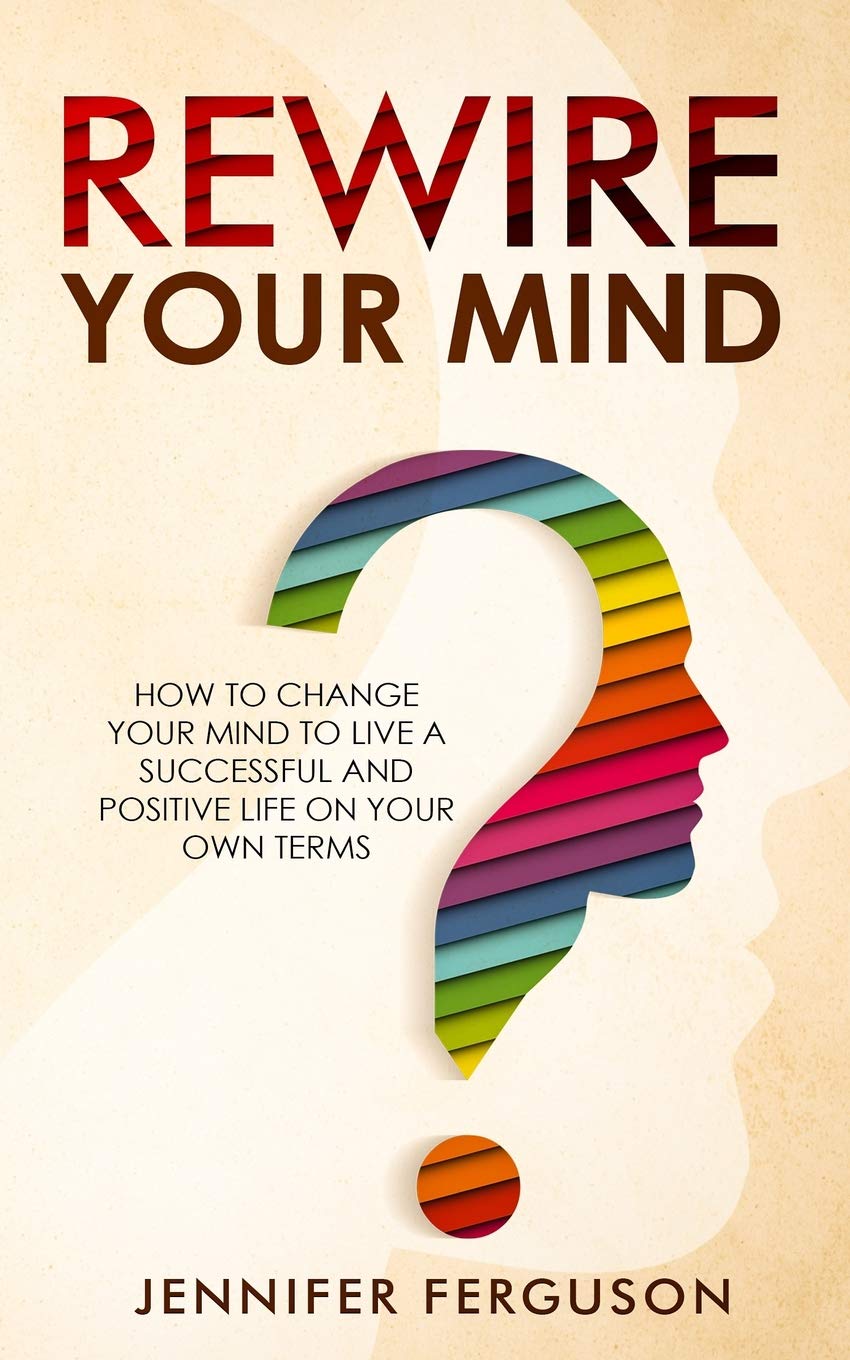 Rewire Your Mind: How To Change Your Mind To Live A Successful And Positive Life On Your Own Terms