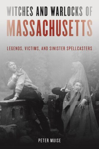 Witches and Warlocks of Massachusetts: Legends, Victims, and Sinister Spellcasters