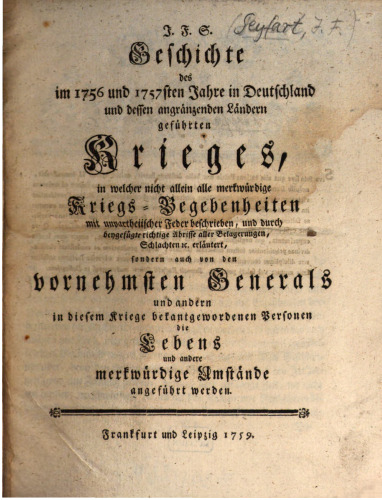 J.F. S. Geschichte des im 1756 und 1757ten in Deutschland und dessen angrenzenden Ländern geführten Krieges, in welcher nicht allein alle merkwürdigen Kriegsbegebenheiten mit unparteiischer Feder beschrieben, und durch beigefügte richtige Abrisse aller Belagerungen Schlachten u.s.w. erläutert, sondern auch von den vornehmsten Generälen und anderen in diesem Kriege bekannt gewordenen Personen die Lebens- und andere merkwürdige Umstände angeführt werden