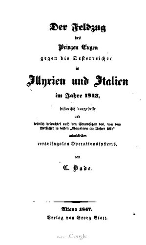 Der Feldzug des Prinzen Eugen gegen die Österreicher in Illyrien und Italien im Jahre 1813, historisch dargestellt und kritisch beleuchtet , nach den Grundsätzen des, von dem Verfasser in dessen "Napoleon im Jahre 1813" entwickelten centrigualen [zentrigugalen] Operationssystems