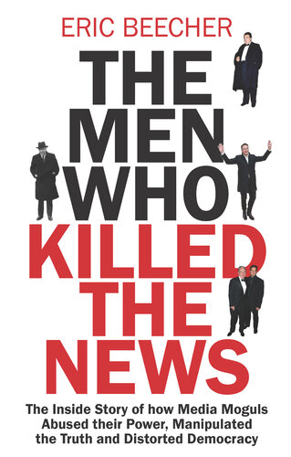 The Men Who Killed the News : The inside story of how media moguls abused their power, manipulated the truth and distorted democracy