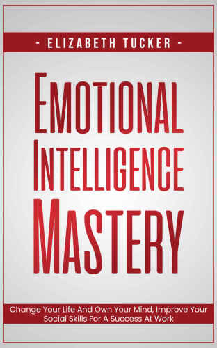 Emotional Intelligence Mastery: Change Your Life And Own Your Mind, Improve Your Social Skills For A Success At Work